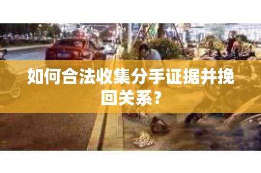如何合法收集分手证据并挽回关系？