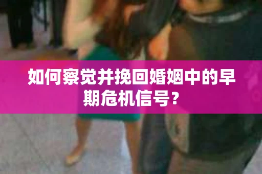 如何察觉并挽回婚姻中的早期危机信号？