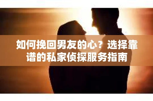 如何挽回男友的心？选择靠谱的私家侦探服务指南