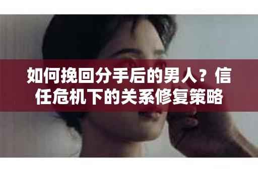 如何挽回分手后的男人？信任危机下的关系修复策略
