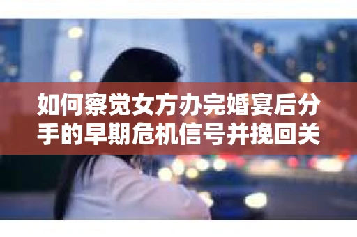 如何察觉女方办完婚宴后分手的早期危机信号并挽回关系？
