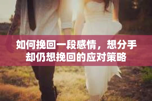 如何挽回一段感情，想分手却仍想挽回的应对策略