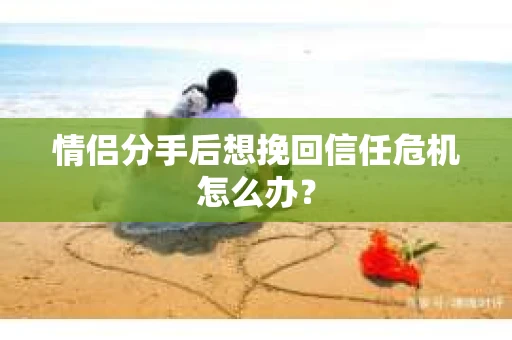 情侣分手后想挽回信任危机怎么办？