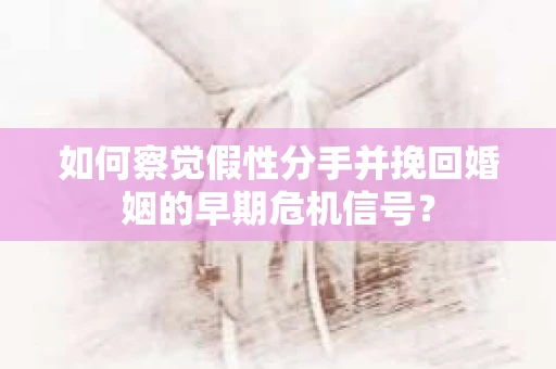 如何察觉假性分手并挽回婚姻的早期危机信号？