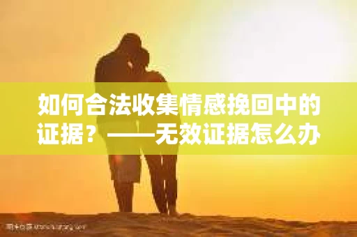 如何合法收集情感挽回中的证据？——无效证据怎么办？