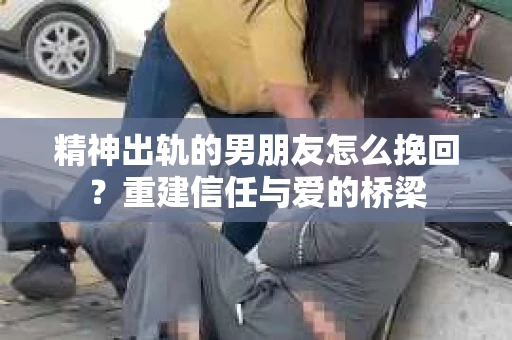 精神出轨的男朋友怎么挽回？重建信任与爱的桥梁