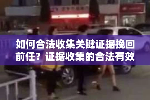 如何合法收集关键证据挽回前任?证据收集的合法有效方案 如何合法收集关键证据挽回前任?证据收集的合法有效方案