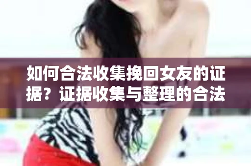 如何合法收集挽回女友的证据？证据收集与整理的合法策略怎么办？