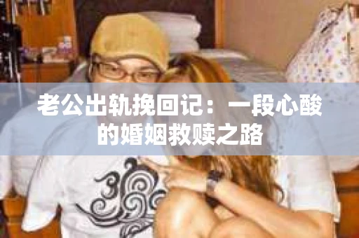 老公出轨挽回记：一段心酸的婚姻救赎之路