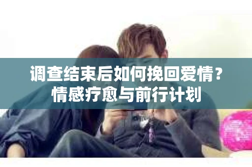 调查结束后如何挽回爱情？情感疗愈与前行计划