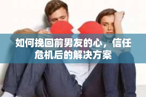 如何挽回前男友的心，信任危机后的解决方案
