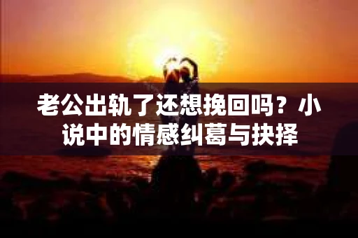 老公出轨了还想挽回吗？小说中的情感纠葛与抉择