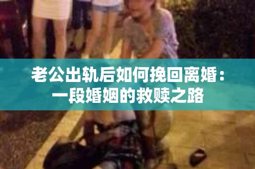 老公出轨后如何挽回离婚：一段婚姻的救赎之路