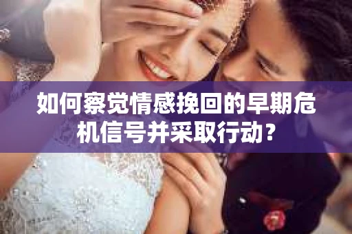 如何察觉情感挽回的早期危机信号并采取行动？