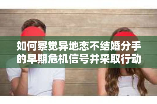 如何察觉异地恋不结婚分手的早期危机信号并采取行动？
