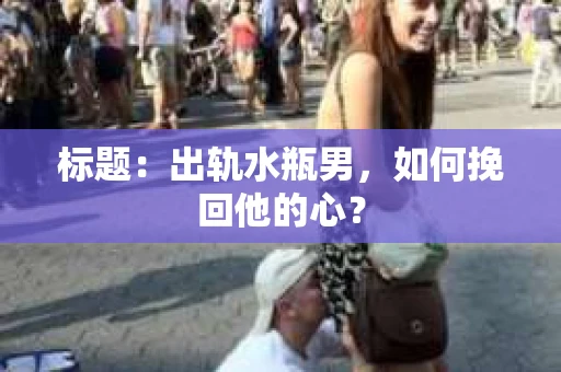 标题:出轨水瓶男,如何挽回他的心? 标题:出轨水瓶男,如何挽回他的心?