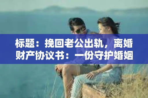 标题：挽回老公出轨，离婚财产协议书：一份守护婚姻与财产的明智选择