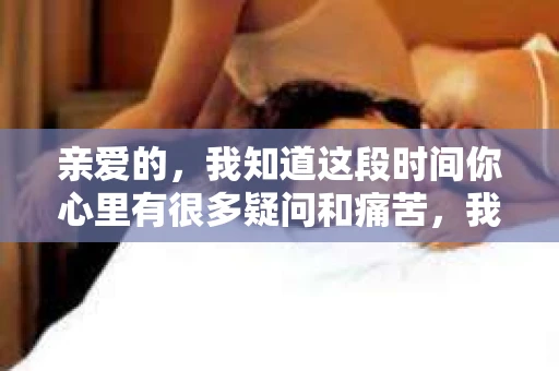 亲爱的，我知道这段时间你心里有很多疑问和痛苦，我也一样。我们在一起的时光，有欢笑也有泪水，那些美好的回忆，我永远都不会忘记。今天，我想通过这条短信，向你表达我的一些想法。