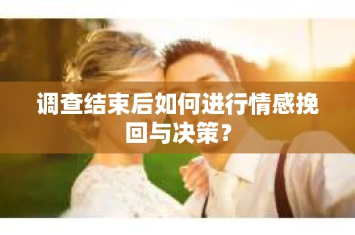 调查结束后如何进行情感挽回与决策？
