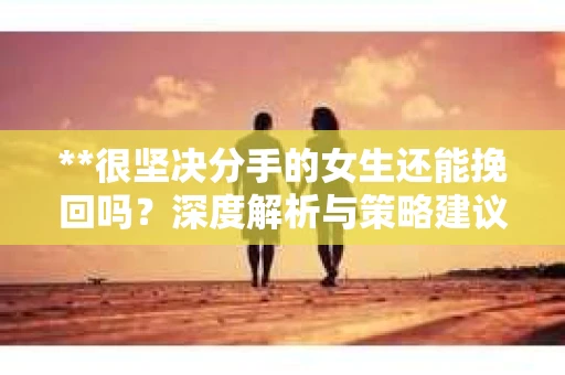 **很坚决分手的女生还能挽回吗？深度解析与策略建议**