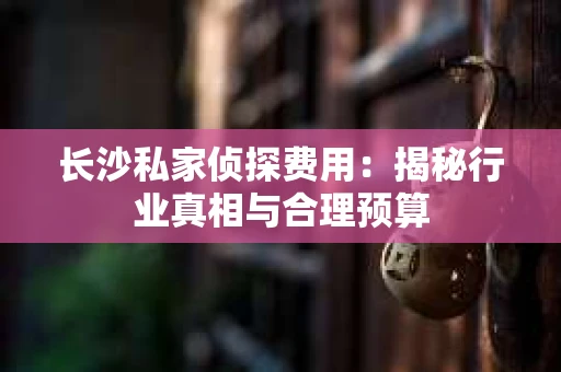 长沙私家侦探费用：揭秘行业真相与合理预算