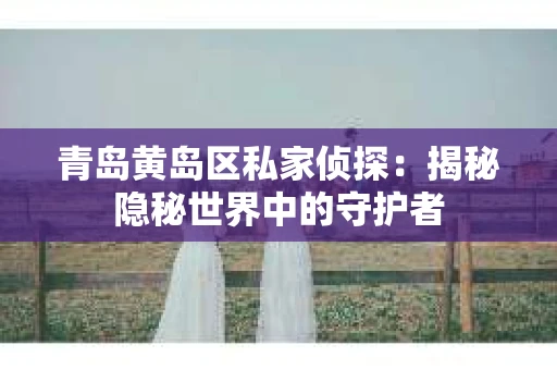 青岛黄岛区私家侦探：揭秘隐秘世界中的守护者