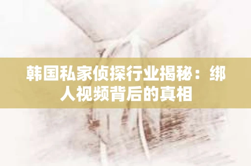 韩国私家侦探行业揭秘：绑人视频背后的真相