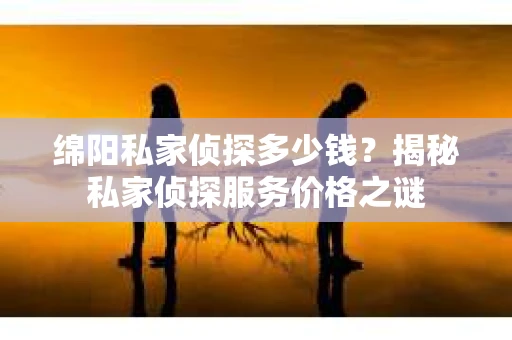 绵阳私家侦探多少钱？揭秘私家侦探服务价格之谜