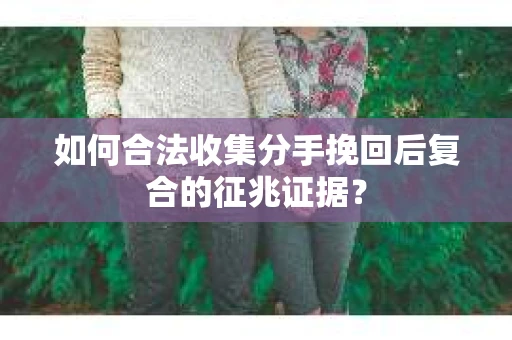 如何合法收集分手挽回后复合的征兆证据？