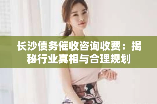 长沙债务催收咨询收费：揭秘行业真相与合理规划