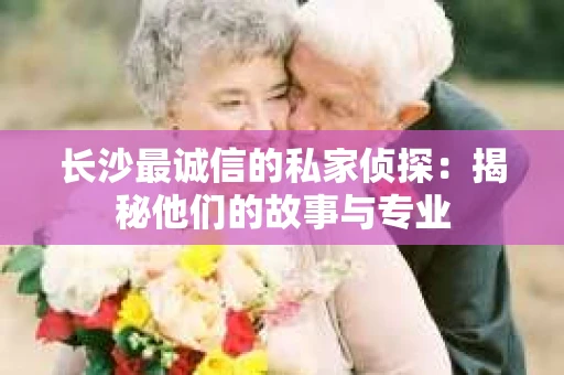 长沙最诚信的私家侦探：揭秘他们的故事与专业