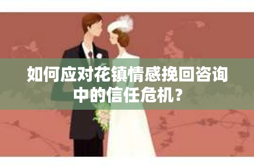 如何应对花镇情感挽回咨询中的信任危机? 如何应对花镇情感挽回咨询中的信任危机?