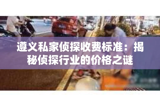 遵义私家侦探收费标准：揭秘侦探行业的价格之谜