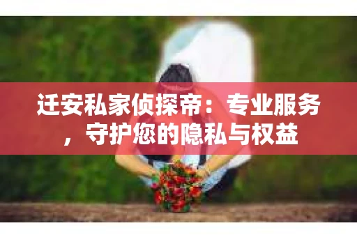迁安私家侦探帝：专业服务，守护您的隐私与权益