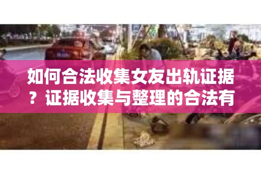 如何合法收集女友出轨证据？证据收集与整理的合法有效策略