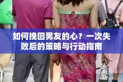 如何挽回男友的心？一次失败后的策略与行动指南