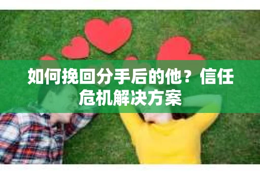 如何挽回分手后的他？信任危机解决方案