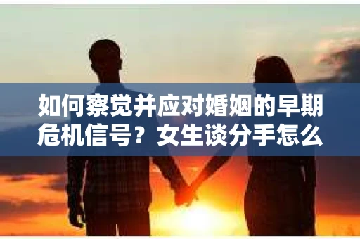 如何察觉并应对婚姻的早期危机信号？女生谈分手怎么挽回