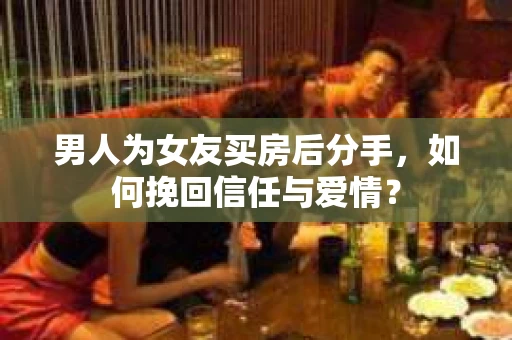 男人为女友买房后分手，如何挽回信任与爱情？