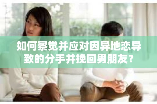 如何察觉并应对因异地恋导致的分手并挽回男朋友？