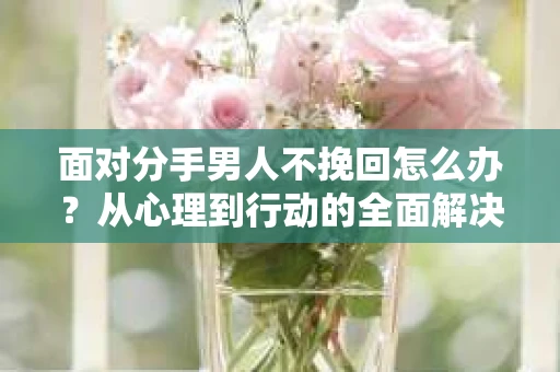 面对分手男人不挽回怎么办？从心理到行动的全面解决方案