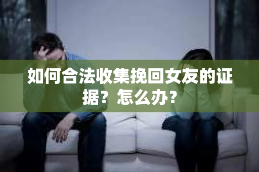 如何合法收集挽回女友的证据？怎么办？