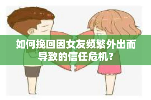 如何挽回因女友频繁外出而导致的信任危机？
