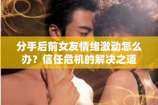 分手后前女友情绪激动怎么办？信任危机的解决之道