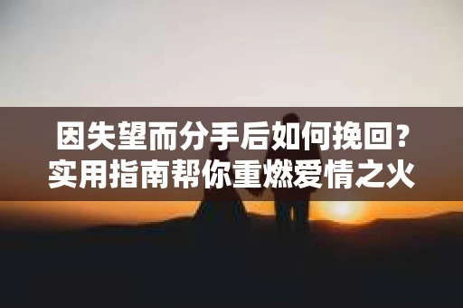 因失望而分手后如何挽回？实用指南帮你重燃爱情之火