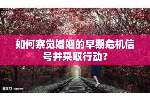 如何察觉婚姻的早期危机信号并采取行动？