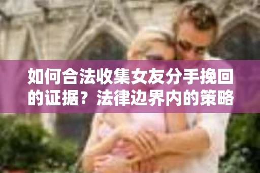 如何合法收集女友分手挽回的证据？法律边界内的策略与技巧