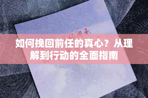 如何挽回前任的真心？从理解到行动的全面指南