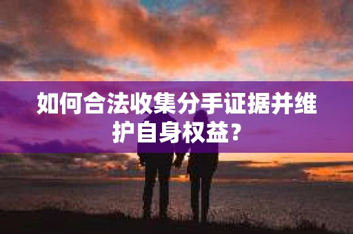 如何合法收集分手证据并维护自身权益？