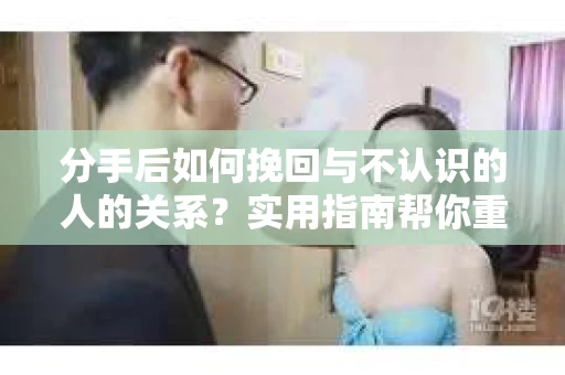 分手后如何挽回与不认识的人的关系?实用指南帮你重拾失去的联结 分手后如何挽回与不认识的人的关系?实用指南帮你重拾失去的联结